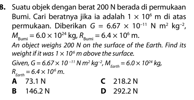 Suatu objek dengan berat 200 N berada di permukaan
Bumi. Cari beratnya jika ia adalah 1* 10^6m di atas
permukaan. Diberikan G=6.67* 10^(-11)Nm^2kg^(-2),
M_Bumi=6.0* 10^(24)kg, R_Bumi=6.4* 10^6m. 
An object weighs 200 N on the surface of the Earth. Find its
weight if it was 1* 10^6m above the surface.
Given, G=6.67* 10^(-11)Nm^2kg^(-2), M_Earth=6.0* 10^(24)kg,
R_Earth=6.4* 10^6m.
A 73.1 N C 218.2 N
B 146.2 N D 292.2 N