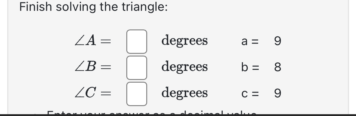 Finish solving the triangle:
∠ A=□ degrees
a=9
∠ B=□ degrees b=8
∠ C=□ degrees c=9