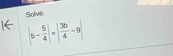 Solve. 
I← |b- 5/4 |=| 3b/4 -9|