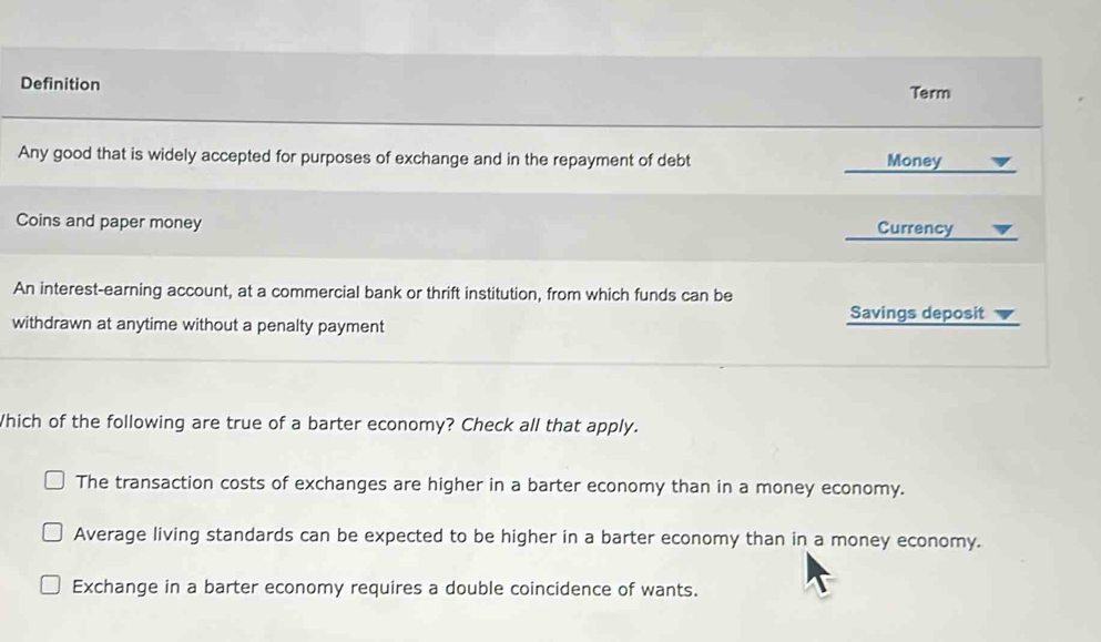 Definition Term
Any good that is widely accepted for purposes of exchange and in the repayment of debt Money
Coins and paper money Currency
An interest-earning account, at a commercial bank or thrift institution, from which funds can be
withdrawn at anytime without a penalty payment Savings deposit
Which of the following are true of a barter economy? Check all that apply.
The transaction costs of exchanges are higher in a barter economy than in a money economy.
Average living standards can be expected to be higher in a barter economy than in a money economy.
Exchange in a barter economy requires a double coincidence of wants.