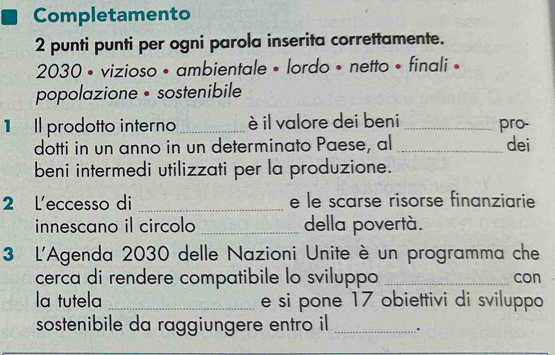 Completamento 
2 punti punti per ogni parola inserita correttamente. 
2030 • vizioso • ambientale • lordo • netto • finali • 
popolazione • sostenibile 
1Il prodotto interno_ è il valore dei beni _pro- 
dotti in un anno in un determinato Paese, al _dei 
beni intermedi utilizzati per la produzione. 
2 L'eccesso di _e le scarse risorse finanziarie 
innescano il circolo _della povertà. 
3 L'Agenda 2030 delle Nazioni Unite è un programma che 
cerca di rendere compatibile lo sviluppo _con 
la tutela _e si pone 17 obiettivi di sviluppo 
sostenibile da raggiungere entro il _.