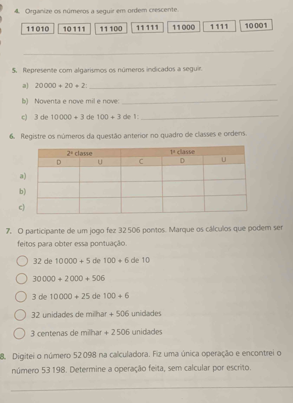 Organize os números a seguir em ordem crescente.
11010 10 111 11 100 11111 11000 1111 10001
_
5. Represente com algarismos os números indicados a seguir.
a) 20000+20+2 _
b) Noventa e nove mil e nove:
_
c) 3 de 10000+3 de 100+3 de 1:
_
6. Registre os números da questão anterior no quadro de classes e ordens.
7. O participante de um jogo fez 32 506 pontos. Marque os cálculos que podem ser
feitos para obter essa pontuação.
32 de 10000+5 de 100+6 de 10
30000+2000+506
3 de 10000+25 de 100+6
32 unidades de milhar +506 unidades
3 centenas de milhar + 2 506 unidades
8. Digitei o número 52 098 na calculadora. Fiz uma única operação e encontrei o
número 53 198. Determine a operação feita, sem calcular por escrito.
_