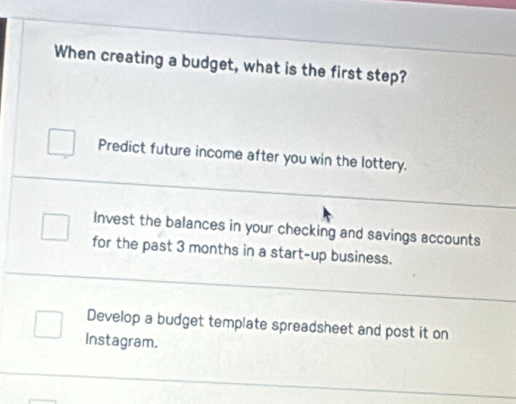 When creating a budget, what is the first step?
Predict future income after you win the lottery.
Invest the balances in your checking and savings accounts
for the past 3 months in a start-up business.
Develop a budget template spreadsheet and post it on
Instagram.