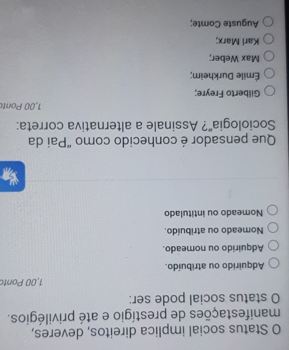 Status social implica direitos, deveres,
manifestações de prestígio e até privilégios.
O status social pode ser:
1,00 Ponto
Adquirido ou atribuído.
Adquirido ou nomeado.
Nomeado ou atribuído.
Nomeado ou intitulado
Que pensador é conhecido como “Pai da
Sociologia”? Assinale a alternativa correta:
1,00 Ponto
Gilberto Freyre;
Émile Durkheim;
Max Weber;
Karl Marx;
Auguste Comte;