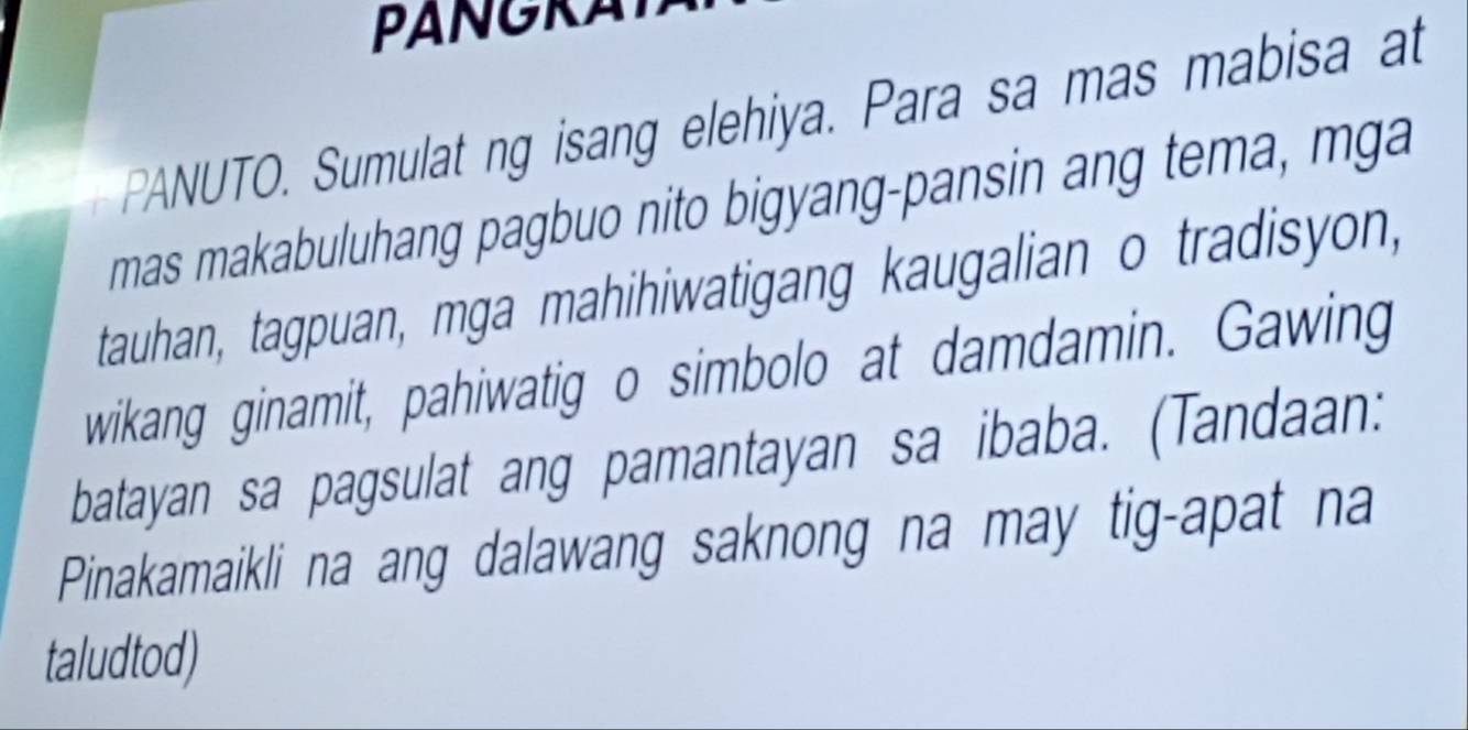 PANGRA 
PANUTO. Sumulat ng isang elehiya. Para sa mas mabisa at 
mas makabuluhang pagbuo nito bigyang-pansin ang tema, m ga 
tauhan, tagpuan, mga mahihiwatigang kaugalian o tradisyon, 
wikang ginamit, pahiwatig o simbolo at damdamin. Gawing 
batayan sa pagsulat ang pamantayan sa ibaba. (Tandaan: 
Pinakamaikli na ang dalawang saknong na may tig-apat na 
taludtod)