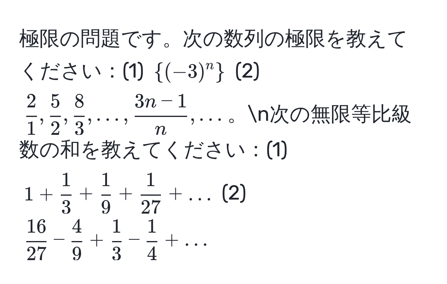 極限の問題です。次の数列の極限を教えてください：(1) $(-3)^n$ (2) $ 2/1 ,  5/2 ,  8/3 , ...,  (3n-1)/n , ...$。n次の無限等比級数の和を教えてください：(1) $1 +  1/3  +  1/9  +  1/27  + ...$ (2) $ 16/27  -  4/9  +  1/3  -  1/4  + ...$