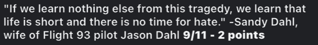 "If we learn nothing else from this tragedy, we learn that 
life is short and there is no time for hate." -Sandy Dahl, 
wife of Flight 93 pilot Jason Dahl 9/11 - 2 points