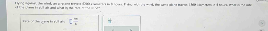 Flying against the wind, an airplane travels 5200 kilometers in 8 hours. Flying with the wind, the same plane travels 4360 kilometers in 4 hours. What is the rate 
of the plane in still air and what is the rate of the wind? 
Rate of the plane in still air: □  km/h   □ /□  
? 
Y