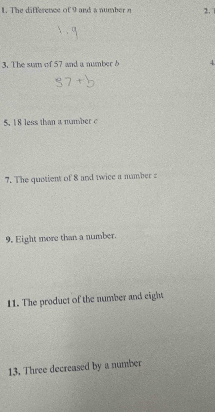 The difference of 9 and a number n 2、 
3. The sum of 57 and a number b 4
5. 18 less than a number c 
7. The quotient of 8 and twice a number z
9. Eight more than a number. 
11. The product of the number and eight 
13. Three decreased by a number