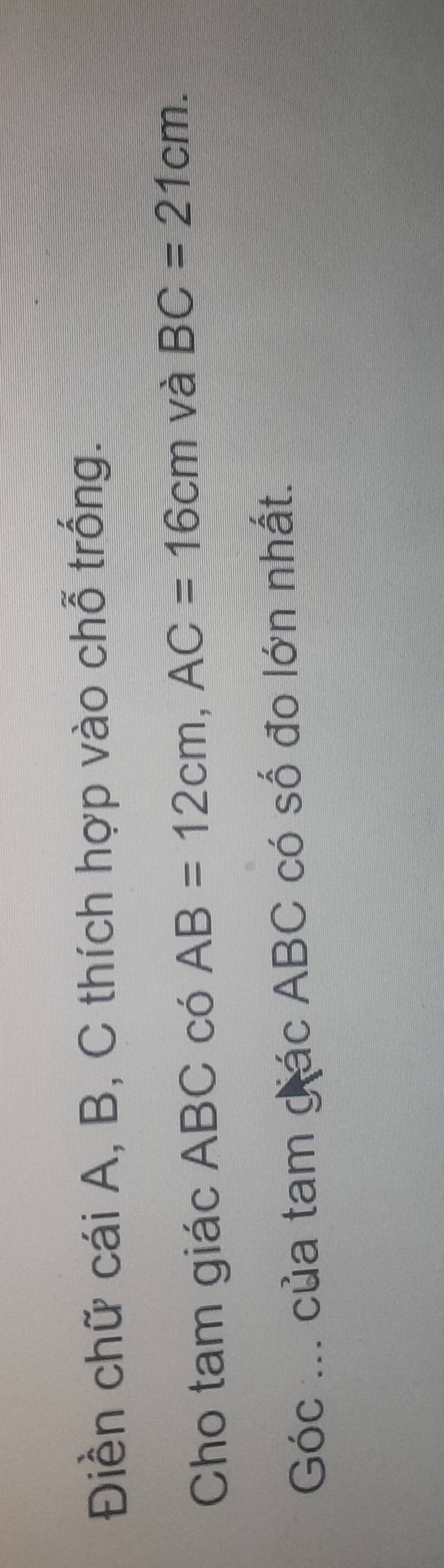 Điền chữ cái A, B, C thích hợp vào chỗ trống. 
Cho tam giác ABC có AB=12cm, AC=16cm và BC=21cm. 
Góc ... của tam gác ABC có số đo lớn nhất.