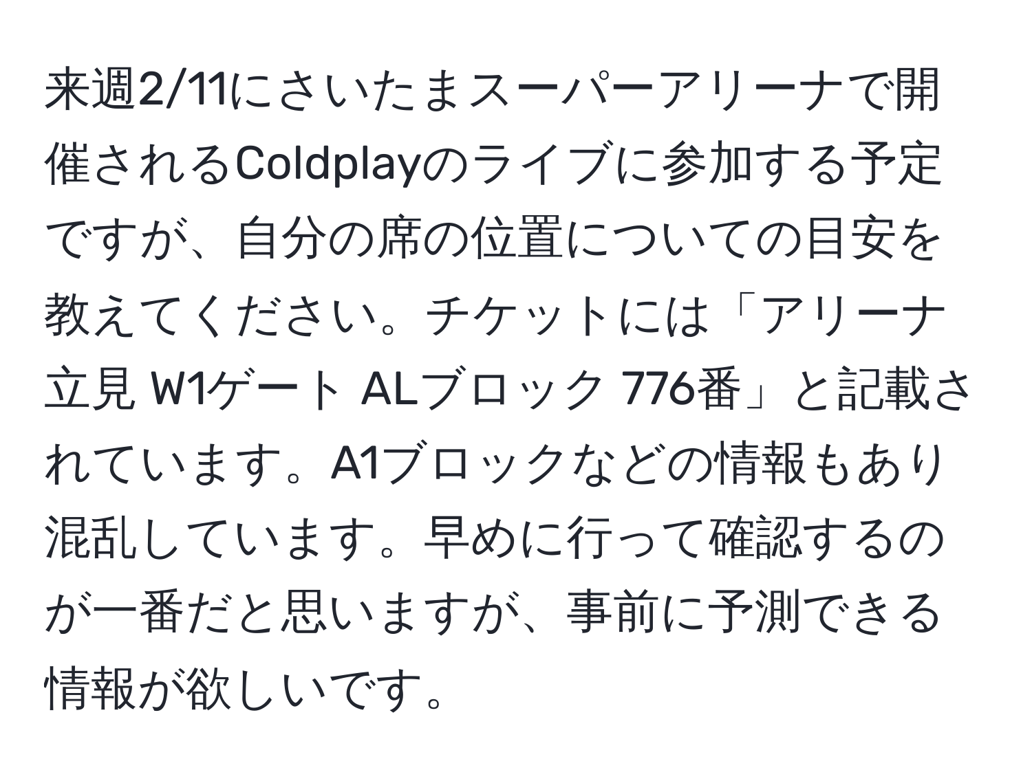 来週2/11にさいたまスーパーアリーナで開催されるColdplayのライブに参加する予定ですが、自分の席の位置についての目安を教えてください。チケットには「アリーナ立見 W1ゲート ALブロック 776番」と記載されています。A1ブロックなどの情報もあり混乱しています。早めに行って確認するのが一番だと思いますが、事前に予測できる情報が欲しいです。