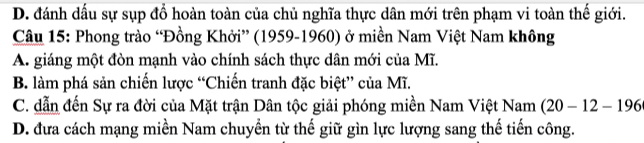 D. đánh dấu sự sụp đổ hoàn toàn của chủ nghĩa thực dân mới trên phạm vi toàn thế giới.
Câu 15: Phong trào “Đồng Khởi” (1959-1960) ở miền Nam Việt Nam không
A. giáng một đòn mạnh vào chính sách thực dân mới của Mĩ.
B. làm phá sản chiến lược “Chiến tranh đặc biệt” của Mĩ.
C. dẫn đến Sự ra đời của Mặt trận Dân tộc giải phóng miền Nam Việt Nam (20-12-196
D. đưa cách mạng miền Nam chuyền từ thế giữ gìn lực lượng sang thế tiến công.