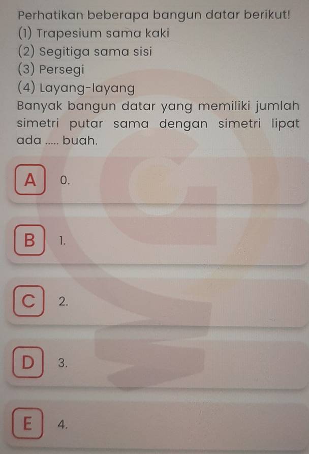 Perhatikan beberapa bangun datar berikut!
(1) Trapesium sama kaki
(2) Segitiga sama sisi
(3) Persegi
(4) Layang-layang
Banyak bangun datar yang memiliki jumlah
simetri putar sama dengan simetri lipat.
ada I ..... buah.
A 0.
B 1.
C 2.
D 3.
E 4.