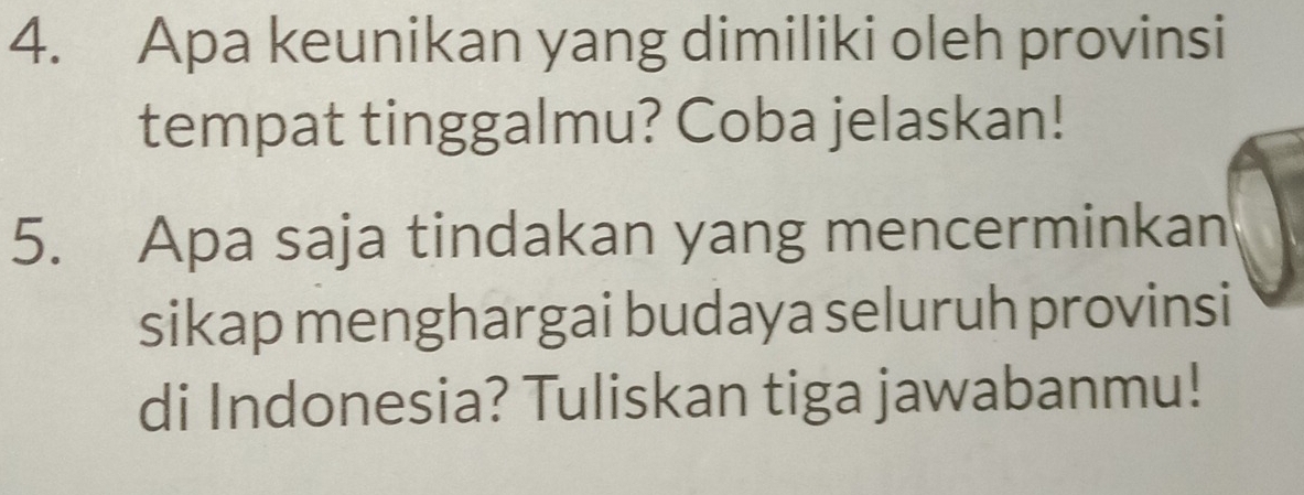 Apa keunikan yang dimiliki oleh provinsi 
tempat tinggalmu? Coba jelaskan! 
5. Apa saja tindakan yang mencerminkan 
sikap menghargai budaya seluruh provinsi 
di Indonesia? Tuliskan tiga jawabanmu!