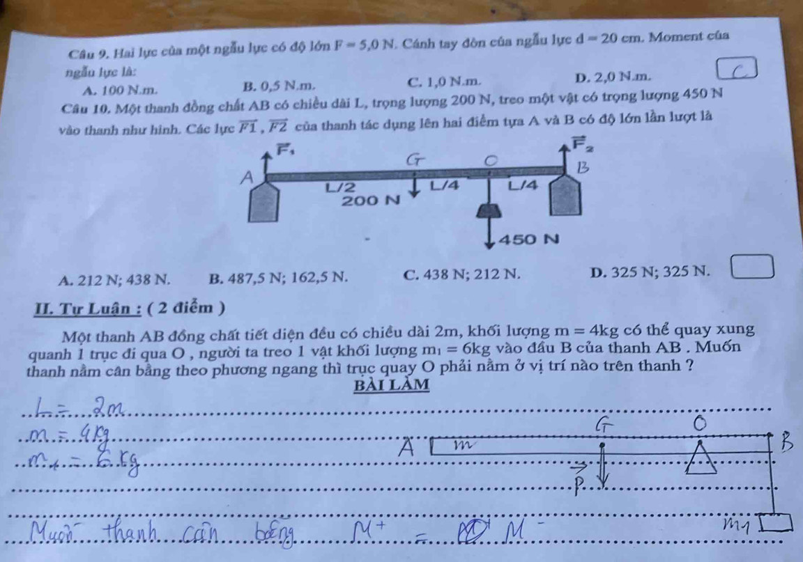 Hai lực của một ngẫu lực có độ lớn F=5,0N. Cánh tay đòn của ngẫu lực d=20cm. Moment của
ngẫu lực là:
A. 100 N. m. B. 0,5 N. m. C. 1,0 N. m. D. 2,0 N. m.
Câu 10. Một thanh đồng chất AB có chiều dài L, trọng lượng 200 N, treo một vật có trọng lượng 450 N
vào thanh như hình. Các lực vector F1, vector F2 của thanh tác dụng lên hai điểm tựa A và B có độ lớn lần lượt là
A. 212 N; 438 N. B. 487,5 N; 162,5 N. C. 438 N; 212 N. D. 325 N; 325 N.
II. Tự Luận : ( 2 điễm )
Một thanh AB đồng chất tiết diện đều có chiều dài 2m, khối lượng m=4kg có thể quay xung
quanh 1 trục đi qua O , người ta treo 1 vật khối lượng m_1=6kg vào đầu B của thanh AB. Muốn
thanh nằm cân bằng theo phương ngang thì trục quay O phải nằm ở vị trí nào trên thanh ?
bài làm
A m