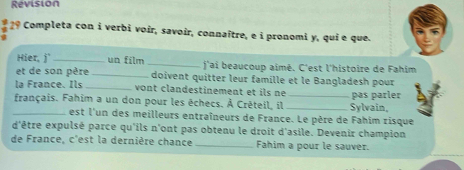 Revision 
29 Completa con i verbi voir, savoir, connaître, e i pronomi y, qui e que. 
Hier, j _un film _ j'ai beaucoup aimé. C'est l'histoire de Fahim 
et de son père_ doivent quitter leur famille et le Bangladesh pour 
la France. Ils_ vont clandestinement et ils ne 
français. Fahim a un don pour les échecs. À Créteil, il __Sylvain, pas parler 
_est l'un des meilleurs entraîneurs de France. Le père de Fahim risque 
d'être expulsé parce qu'ils n'ont pas obtenu le droit d'asile. Devenir champion 
de France, c'est la dernière chance_ Fahim a pour le sauver.