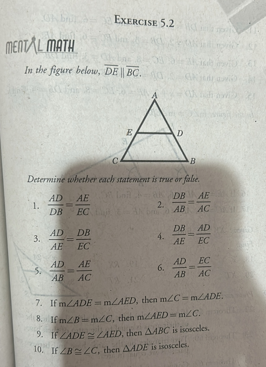 MENT MATH 
In the figure below, overline DE||overline BC. 
Determine whether each statement is true or false. 
1.  AD/DB = AE/EC 
2.  DB/AB = AE/AC 
3.  AD/AE = DB/EC 
4.  DB/AE = AD/EC 
5.  AD/AB = AE/AC 
6.  AD/AB = EC/AC 
7. If m∠ ADE=m∠ AED ,then m∠ C=m∠ ADE. 
8. If m∠ B=m∠ C , then m∠ AED=m∠ C. 
9. If ∠ ADE≌ ∠ AED , then △ ABC is isosceles. 
10. If ∠ B≌ ∠ C , then △ ADE is isosceles.