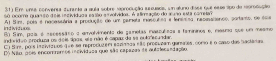 Em uma conversa durante a aula sobre reprodução sexuada, um aluno disse que esse tipo de reprodução
só ocorre quando dois indivíduos estão envolvidos. A afirmação do aluno está correta?
A) Sim, pois é necessária a produção de um gameta masculino e feminino, necessitando, portanto, de dois
indivíduos
B) Sim, pois é necessário o envolvimento de gametas masculinos e femininos e, mesmo que um mesmo
indivíduo produza os dois tipos, ele não é capaz de se autofecundar.
C) Sim, pois indivíduos que se reproduzem sozinhos não produzem gametas, como é o caso das bactérias.
D) Não, pois encontramos indivíduos que são capazes de autofecundação,