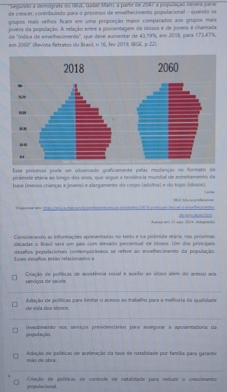 Segundo a demografa do 1806, Izabel Marrií a partir de 2047 a população devera parar
de crescer, contribuindo para o processo de envelhecimento populacional - quando os
grupos mais velhos ficam em uma proporção maior comparados aos grupos mais
jovens da população. A relação entre a porcentagem de idosos e de jovens é chamada
de "índice de envelhecimento", que deve aumentar de 43,19%, em 2018, para 173,47%,
em 2060° (Revista Retratos do Brasil n 16, fev 2019, IBGE, p 22).
2018 2060
1535
Esse processo pode ser observado graficamente pelas mudanças no formato da
pirâmide etária ao longo dos anos, que segue a tendência mundial de estreitamento da
base (menos crianças e jovens) e alargamento do corpo (adultos) e do topo (idosos). i ante
1965 Éduca professones
Capasival em 3ll p Ved ocatge coy bapresore etuceada ds 13 anat  astet al m ere ber men
Acesso em: 27 æ∞□. 2004. (Adaptedo) the to o hae a b 
Considerando as informações apresentadas no texto e na pirâmide etária, nas proximas
décadas o Brasil será um pais com elevado percentual de idosos. Um dos principais
desafios populacionais contemporáneos se refere ao envelhecimento da população.
Esses desafios estão relacionados a
Criação de políticas de assistência social e auxílio ao idoso além do acesso aos
serviços de saúde.
Adoção de políticas para limitar o acesso ao trabalho para a melhoria da qualidade
de vída dos ídosos
Investimento nos serviços previdenciários para assegurar a aposentadoria da
população.
Adoção de políticas de aceleração da taxa de natalidade por família para garantir
mão de obra.
Criação de políticas de controle de natalidade para reduzir o crescimento
populacional.