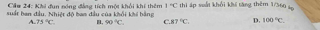 Khi đun nóng đẳng tích một khối khí thêm 1°C thì áp suất khối khí tăng thêm 1/360 áp
suất ban đầu. Nhiệt độ ban đầu của khối khí bằng
A. 75°C. B. 90°C. C. 87°C.
D. 100°C.