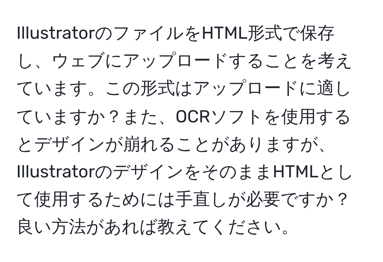 IllustratorのファイルをHTML形式で保存し、ウェブにアップロードすることを考えています。この形式はアップロードに適していますか？また、OCRソフトを使用するとデザインが崩れることがありますが、IllustratorのデザインをそのままHTMLとして使用するためには手直しが必要ですか？良い方法があれば教えてください。