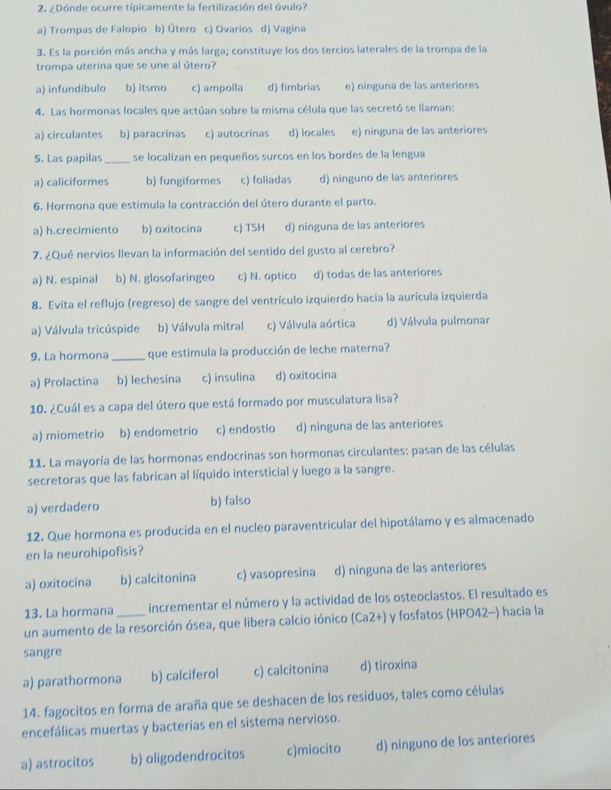 ¿Dónde ocurre típicamente la fertilización del óvulo?
a) Trompas de Falopio b) Útero c) Ovarios d) Vagina
3. Es la porción más ancha y más larga; constituye los dos tercios laterales de la trompa de la
trompa uterina que se une al útero?
a) infundibulo b) itsmo c) ampolla d) fimbrias e) ninguna de las anteriores
4. Las hormonas locales que actúan sobre la misma célula que las secretó se llaman:
a) circulantes b) paracrinas c) autocrinas d) locales e) ninguna de las anteriores
5. Las papilas _se localizan en pequeños surcos en los bordes de la lengua
a) caliciformes b) fungiformes c) foliadas d) ninguno de las anteriores
6. Hormona que estimula la contracción del útero durante el parto.
a) h.crecimiento b) oxitocina c) TSH d) ninguna de las anteriores
7. ¿Qué nervios llevan la información del sentido del gusto al cerebro?
a) N. espinal b) N. glosofaringeo c) N. optico d) todas de las anteriores
8. Evita el reflujo (regreso) de sangre del ventrículo izquierdo hacia la aurícula izquierda
a) Válvula tricúspide b) Válvula mitral c) Válvula aórtica d) Válvula pulmonar
9. La hormona_ que estimula la producción de leche materna?
a) Prolactina b) lechesina c) insulina d) oxitocina
10. ¿Cuál es a capa del útero que está formado por musculatura lisa?
a) miometrio b) endometrio c) endostio d) ninguna de las anteriores
11. La mayoría de las hormonas endocrinas son hormonas circulantes: pasan de las células
secretoras que las fabrican al líquido intersticial y luego a la sangre.
a) verdadero b) falso
12. Que hormona es producida en el nucleo paraventricular del hipotálamo y es almacenado
en la neurohipofisis?
a) oxitocina b) calcitonina c) vasopresina d) ninguna de las anteriores
13. La hormana _incrementar el número y la actividad de los osteoclastos. El resultado es
un aumento de la resorción ósea, que libera calcio iónico (Ca2+) y fosfatos (HPO42-) hacia la
sangre
a) parathormona b) calciferol c) calcitonina d) tiroxina
14. fagocitos en forma de araña que se deshacen de los residuos, tales como células
encefálicas muertas y bacterias en el sistema nervioso.
a) astrocitos b) oligodendrocitos c)miocito d) ninguno de los anteriores