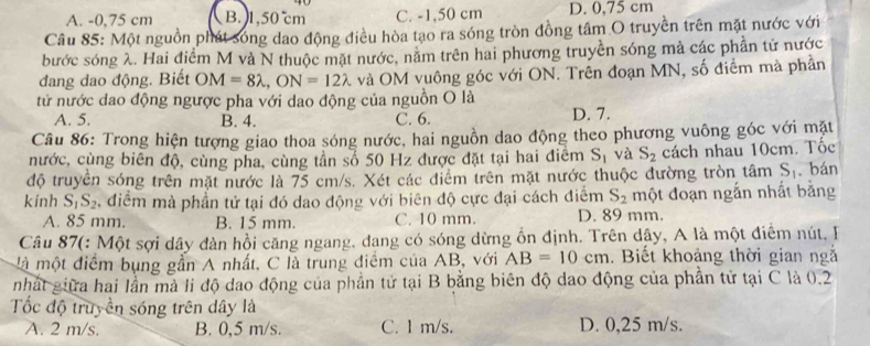 A. -0,75 cm B. 1,50 °cm C. -1,50 cm D. 0,75 cm
Câu 85: Một nguồn phát sóng dao động điều hòa tạo ra sóng tròn đồng tâm O truyền trên mặt nước với
bước sóng λ. Hai điểm M và N thuộc mặt nước, nằm trên hai phương truyền sóng mà các phần tử nước
dang dao động. Biết OM=8lambda ,ON=12lambda và OM vuông góc với ON. Trên đoạn MN, số điểm mà phần
tử nước dao động ngược pha với dao động của nguồn O là
A. 5. B. 4. C. 6. D. 7.
Câu 86: Trong hiện tượng giao thoa sóng nước, hai nguồn dao động theo phương vuông góc với mặt
nước, cùng biên độ, cùng pha, cùng tần số 50 Hz được đặt tại hai điểm S_1 và S_2 cách nhau 10cm. Tốc
độ truyền sóng trên mặt nước là 75 cm/s. Xét các điểm trên mặt nước thuộc đường tròn tâm S_1 bán
kính S_1S_2 , điểm mà phần tử tại đó dao động với biên độ cực đại cách điểm S_2 một đoạn ngắn nhất bằng
A. 85 mm. B. 15 mm. C. 10 mm. D. 89 mm.
Câu 87(: Một sợi dây đàn hồi căng ngang, dang có sóng dừng ổn định. Trên dây, A là một điểm nút. F
là một điểm bụng gần A nhất, C là trung điểm của AB, với AB=10cm. Biết khoảng thời gian ngắ
nhàt giữa hai lần mà li độ dao động của phần tử tại B bằng biên độ dao động của phần tử tại C là 0.2
Tốc độ truyền sóng trên dây là
A. 2 m/s. B. 0,5 m/s. C. 1 m/s. D. 0,25 m/s.