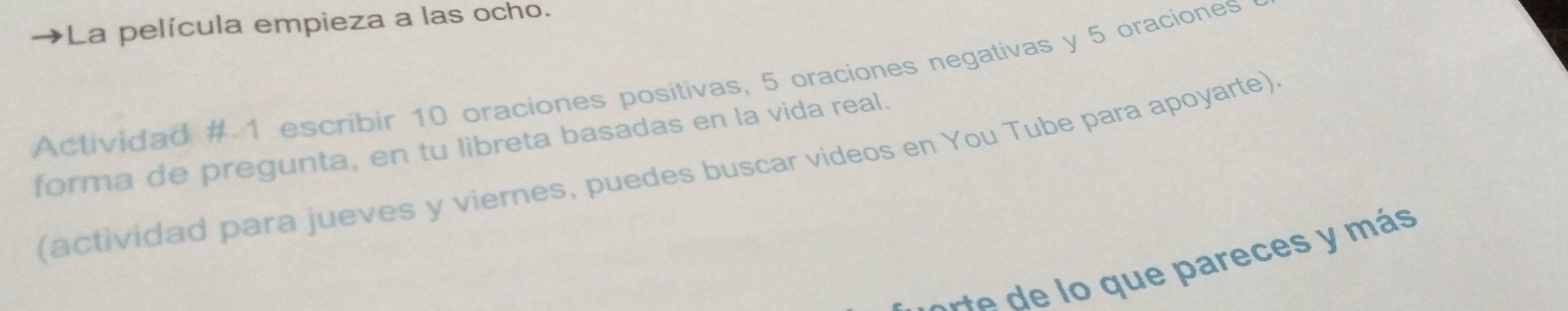 La película empieza a las ocho. 
Actividad # 1 escribir 10 oraciones positivas, 5 oraciones negativas y 5 oraciones 
forma de pregunta, en tu libreta basadas en la vida real. 
(actividad para jueves y viernes, puedes buscar videos en You Tube para apoyarte) 
e areces y más