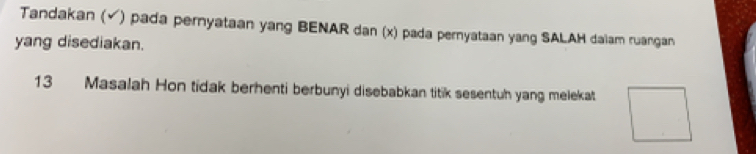 Tandakan (√) pada pernyataan yang BENAR dan (x) pada pernyataan yang SALAH daiam ruangan 
yang disediakan. 
13 Masalah Hon tidak berhenti berbunyi disebabkan titik sesentuh yang melekat