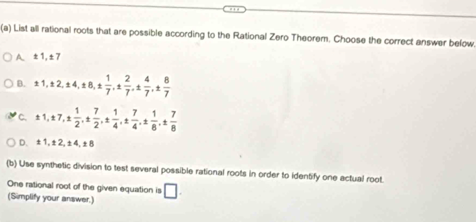 List all rational roots that are possible according to the Rational Zero Theorem, Choose the correct answer befow.
A ± 1, ± 7
B. ± 1, ± 2, ± 4, ± 8, ±  1/7 , ±  2/7 , ±  4/7 , ±  8/7 
C. ± 1, ± 7, ±  1/2 , ±  7/2 , ±  1/4 , ±  7/4 , ±  1/8 , ±  7/8 
D. ± 1, ± 2, ± 4, ± 8
(b) Use synthetic division to test several possible rational roots in order to identify one actual root.
One rational root of the given equation is □. 
(Simplify your answer.)