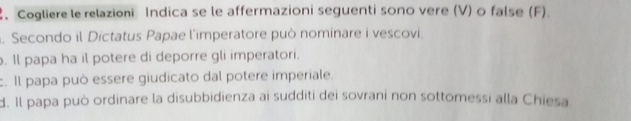 Cogliere le relazioni Indica se le affermazioni seguenti sono vere (V) o false (F). 
. Secondo il Dictatus Papae l'imperatore può nominare i vescovi. 
. ll papa ha il potere di deporre gli imperatori. 
c. Il papa può essere giudicato dal potere imperiale. 
d. Il papa può ordinare la disubbidienza ai sudditi dei sovrani non sottomessi alla Chiesa