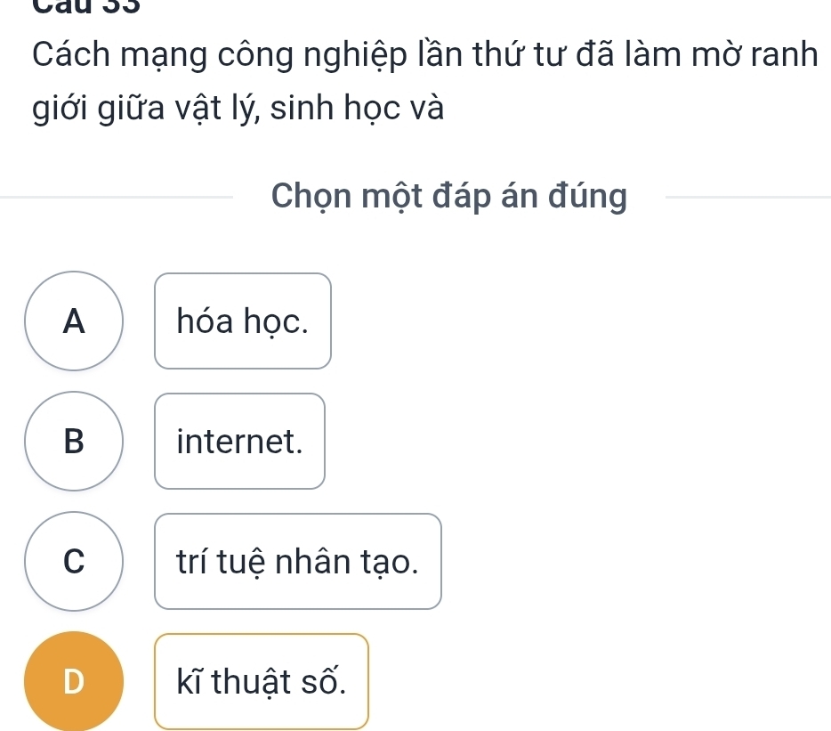 Cau 33
Cách mạng công nghiệp lần thứ tư đã làm mờ ranh
giới giữa vật lý, sinh học và
Chọn một đáp án đúng
A hóa học.
B internet.
C trí tuệ nhân tạo.
D kĩ thuật số.