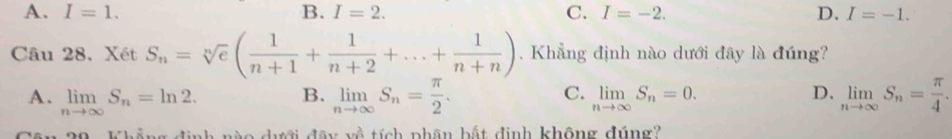 A. I=1. B. I=2. C. I=-2. D. I=-1. 
Câu 28. Xét S_n=sqrt[n](e)( 1/n+1 + 1/n+2 +...+ 1/n+n ). Khẳng định nào dưới đây là đúng?
C.
D.
A. limlimits _nto ∈fty S_n=ln 2. B. limlimits _nto ∈fty S_n= π /2 . limlimits _nto ∈fty S_n=0. limlimits _nto ∈fty S_n= π /4 . 
20 - Khẳng định no dới đây về tích phân bất định không đúng?