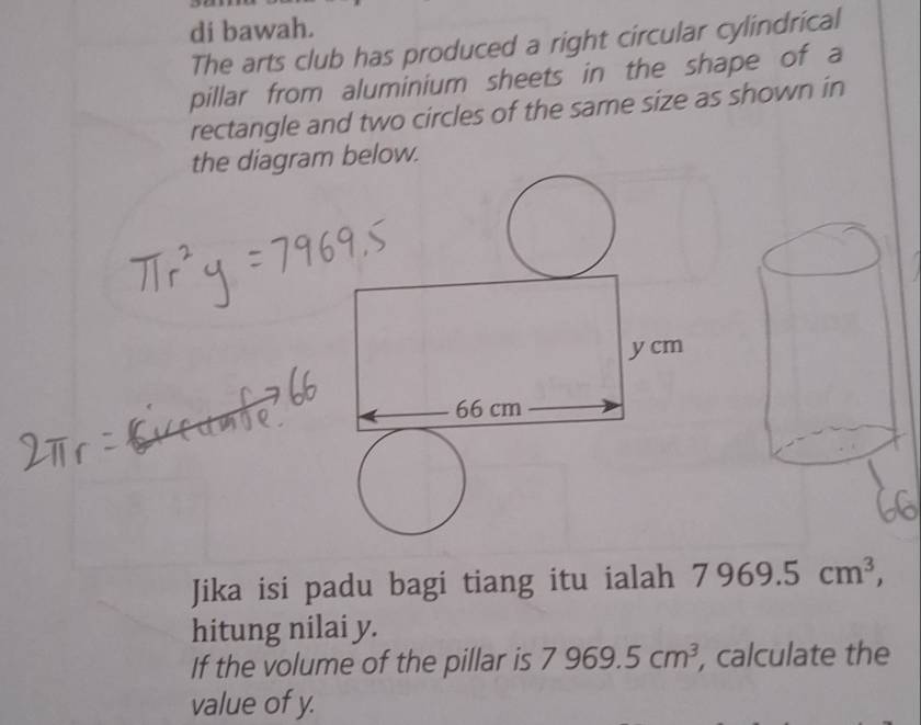 di bawah. 
The arts club has produced a right circular cylindrical 
pillar from aluminium sheets in the shape of a 
rectangle and two circles of the same size as shown in 
the diagram below. 
Jika isi padu bagi tiang itu ialah 7969.5cm^3, 
hitung nilai y. 
If the volume of the pillar is 7969.5cm^3 , calculate the 
value of y.