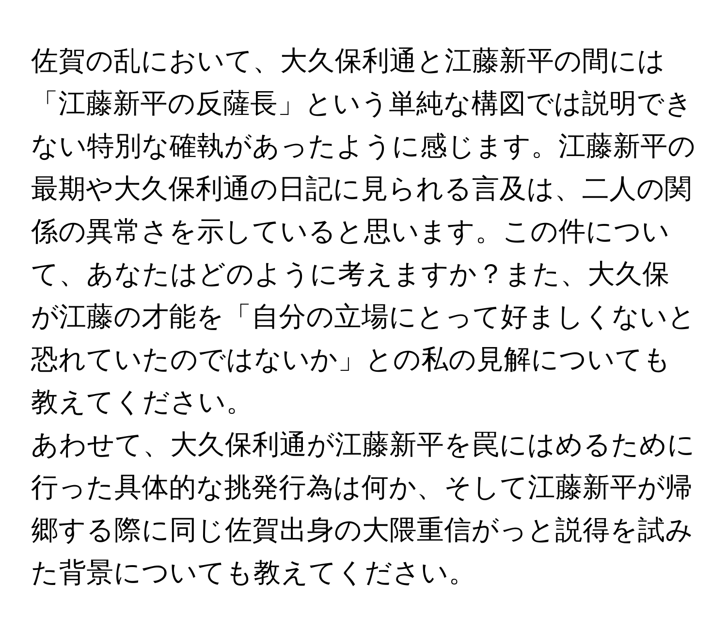 佐賀の乱において、大久保利通と江藤新平の間には「江藤新平の反薩長」という単純な構図では説明できない特別な確執があったように感じます。江藤新平の最期や大久保利通の日記に見られる言及は、二人の関係の異常さを示していると思います。この件について、あなたはどのように考えますか？また、大久保が江藤の才能を「自分の立場にとって好ましくないと恐れていたのではないか」との私の見解についても教えてください。

あわせて、大久保利通が江藤新平を罠にはめるために行った具体的な挑発行為は何か、そして江藤新平が帰郷する際に同じ佐賀出身の大隈重信がっと説得を試みた背景についても教えてください。