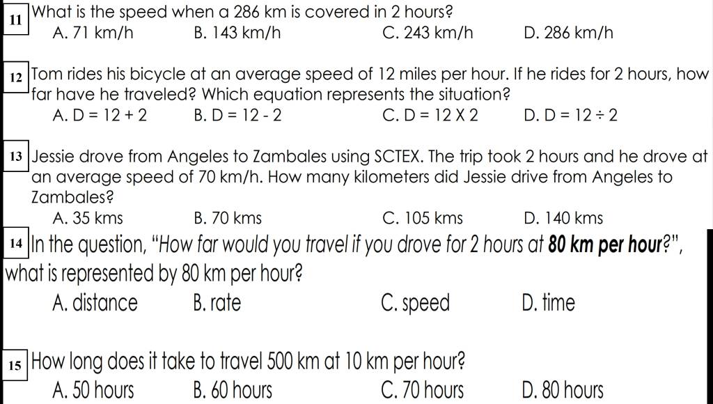 What is the speed when a 286 km is covered in 2 hours?
A. 71 km/h B. 143 km/h C. 243 km/h D. 286 km/h
12 Tom rides his bicycle at an average speed of 12 miles per hour. If he rides for 2 hours, how
far have he traveled? Which equation represents the situation?
A. D=12+2 B. D=12-2 C. D=12* 2 D. D=12/ 2
13 Jessie drove from Angeles to Zambales using SCTEX. The trip took 2 hours and he drove at
an average speed of 70 km/h. How many kilometers did Jessie drive from Angeles to
Zambales?
A. 35 kms B. 70 kms C. 105 kms D. 140 kms
14 In the question, “How far would you travel if you drove for 2 hours at 80 km per hour?”,
what is represented by 80 km per hour?
A. distance B. rate C. speed D. time
Is] How long does it take to travel 500 km at 10 km per hour?
A. 50 hours B. 60 hours C. 70 hours D. 80 hours