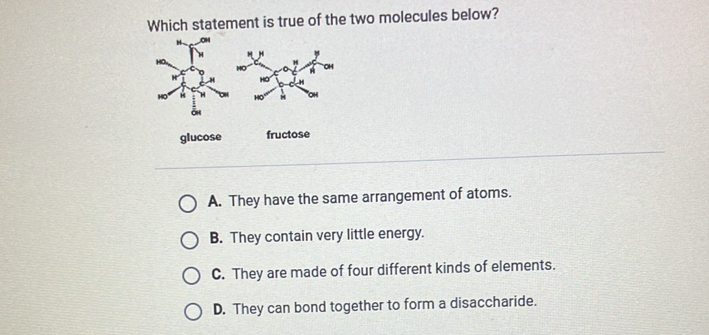 Which statement is true of the two molecules below?
glucose fructose
A. They have the same arrangement of atoms.
B. They contain very little energy.
C. They are made of four different kinds of elements.
D. They can bond together to form a disaccharide.