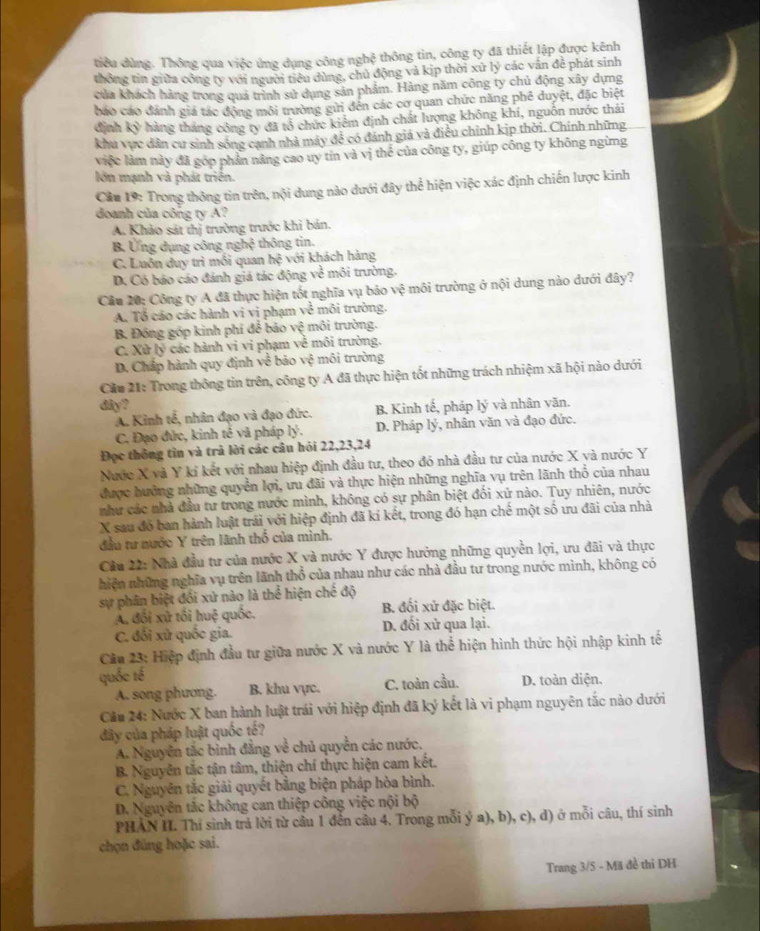 tiều dùng. Thông qua việc ứng dụng công nghệ thông tin, công ty đã thiết lập được kênh
thông tin giữa công ty với người tiêu dùng, chủ động và kịp thời xứ lý các vấn đề phát sinh
của khách hàng trong quá trình sử dụng sản phẩm. Hàng năm công ty chủ động xây dựng
báo cáo đánh giá tác động môi trường gửi đên các cơ quan chức năng phê duyệt, đặc biệt
định kỳ hàng tháng công ty đã tổ chức kiêm định chất lượng không khí, nguồn nước thải
khu vực dân cư sinh sống cạnh nhà máy đễ có đánh giá và điều chỉnh kịp thời. Chính những
việc làm này đã góp phản nảng cao uy tin và vị thế của công ty, giúp công ty không ngừng
lớn mạnh và phát triển.
Cầu 19: Trong thông tin trên, nội dung nào dưới đây thể hiện việc xác định chiến lược kinh
doanh của công ty A?
A. Khảo sát thị trường trước khi bản.
B. Ứng dụng công nghệ thông tin.
C. Luôn duy trì mối quan I h^6 với khách hàng
D. Có báo cáo đánh giá tác động ve^(frac 1)e môi trường.
Cầu 20: Công ty A đã thực hiện tốt nghĩa vụ bảo vệ môi trường ở nội dung nào dưới đây?
A. Tổ cáo các hành vi vị phạm về môi trường.
B. Đóng góp kinh phí để bảo vệ môi trường.
C. Xử lý các hành vi vi phạm về môi trường.
D. Chấp hành quy định về bảo vệ môi trường
Cầu 21: Trong thông tin trên, công ty A đã thực hiện tốt những trách nhiệm xã hội nào dưới
dây? ly * và nhân văn.
A. Kinh tế, nhân đạo và đạo đức. B. Kinh tế, pháp
C. Đạo đức, kinh tế và pháp lý. D. Pháp lý, nhân văn và đạo đức.
Đọc thông tìn và trã lời các câu hói 22,23,24
Nước X và Y kí kết với nhau hiệp định đầu tư, theo đó nhà đầu tư của nước X và nước Y
được hưởng những quyền lợi, ưu đãi và thực hiện những nghĩa vụ trên lãnh thổ của nhau
như các nhà đầu tư trong nước mình, không có sự phân biệt đối xứ nào. Tuy nhiên, nước
X sau đó ban hành luật trái với hiệp định đã kí kết, trong đó hạn chế một số ưu đãi của nhà
đầu tư nước Y trên lãnh thổ của mình.
Câu 22: Nhà đầu tư của nước X và nước Y được hưởng những quyền lợi, ưu đãi và thực
hiện những nghĩa vụ trên lãnh thổ của nhau như các nhà đầu tư trong nước mình, không có
sự phân biệt đối xứ nào là thể hiện chế độ
A. đối xử tối huệ quốc.
B. đối xử đặc biệt.
C. đối xử quốc gia. D. đối xử qua lại.
Câu 23: Hiệp định đầu tư giữa nước X và nước Y là thể hiện hình thức hội nhập kinh tế
quốc tế
A. song phương. B. khu vực. C. toàn cầu. D. toàn diện.
Câu 24: Nước X ban hành luật trái với hiệp định đã ký kết là vi phạm nguyên tắc nào dưới
dây của pháp luật quốc tế?
A. Nguyên tắc bình đẳng về chủ quyền các nước.
B. Nguyên tắc tận tâm, thiện chí thực hiện cam kết.
C. Nguyên tắc giải quyết bằng biện pháp hòa bình.
D. Nguyên tắc không can thiệp công việc nội bộ
PHAN II. Thí sinh trả lời từ câu 1 đến câu 4. Trong mỗi ý a), b), c), d) ở mỗi câu, thí sinh
chọn đúng hoặc sai.
Trang 3/5 - Mã đề thì DH