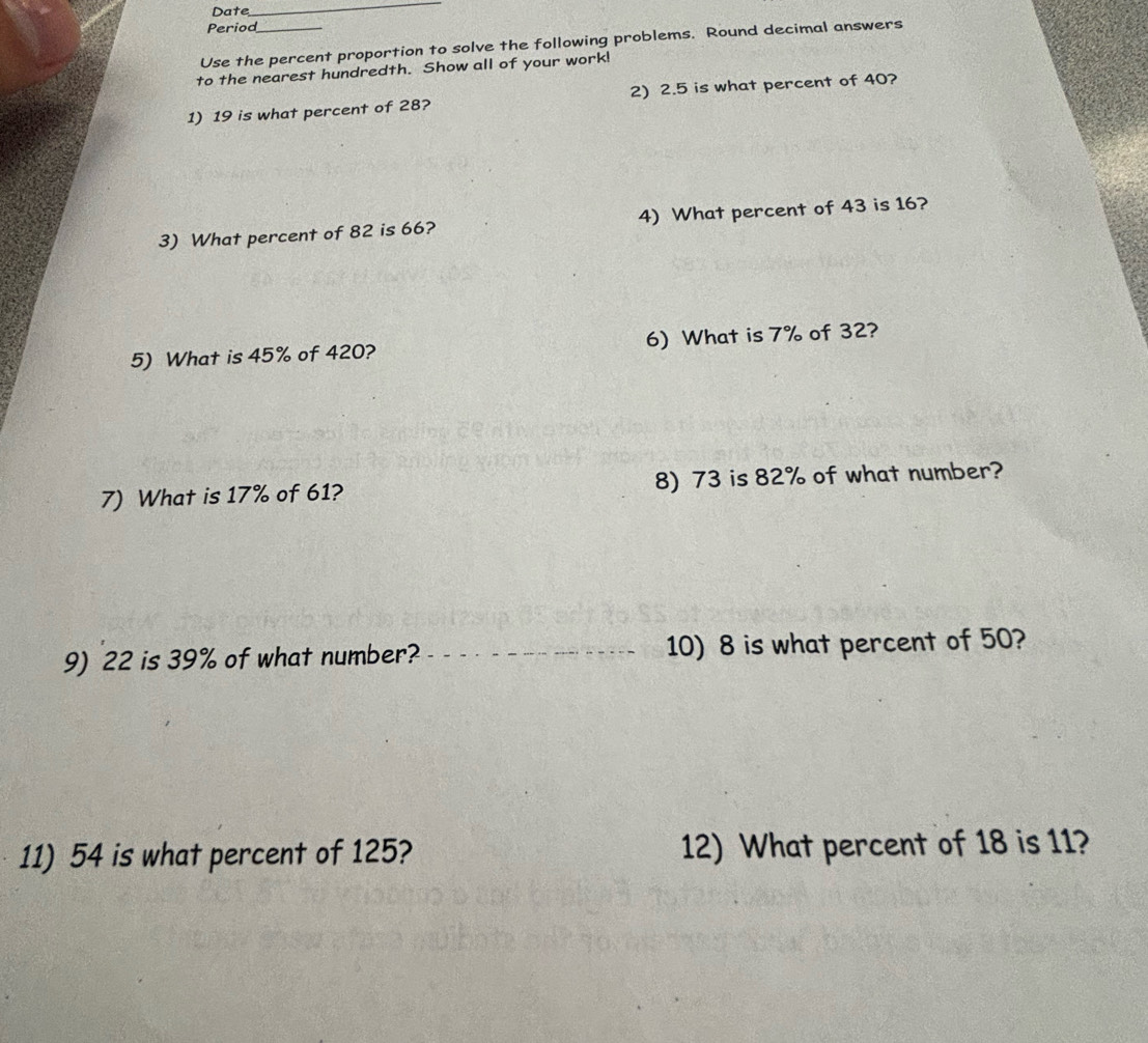 Date 
_ 
Period 
Use the percent proportion to solve the following problems. Round decimal answers 
to the nearest hundredth. Show all of your work! 
1) 19 is what percent of 28? 2) 2.5 is what percent of 40? 
3) What percent of 82 is 66? 4) What percent of 43 is 16? 
5) What is 45% of 420? 6) What is 7% of 32? 
7) What is 17% of 61? 8) 73 is 82% of what number? 
9) 22 is 39% of what number? _10) 8 is what percent of 50? 
11) 54 is what percent of 125? 12) What percent of 18 is 11?