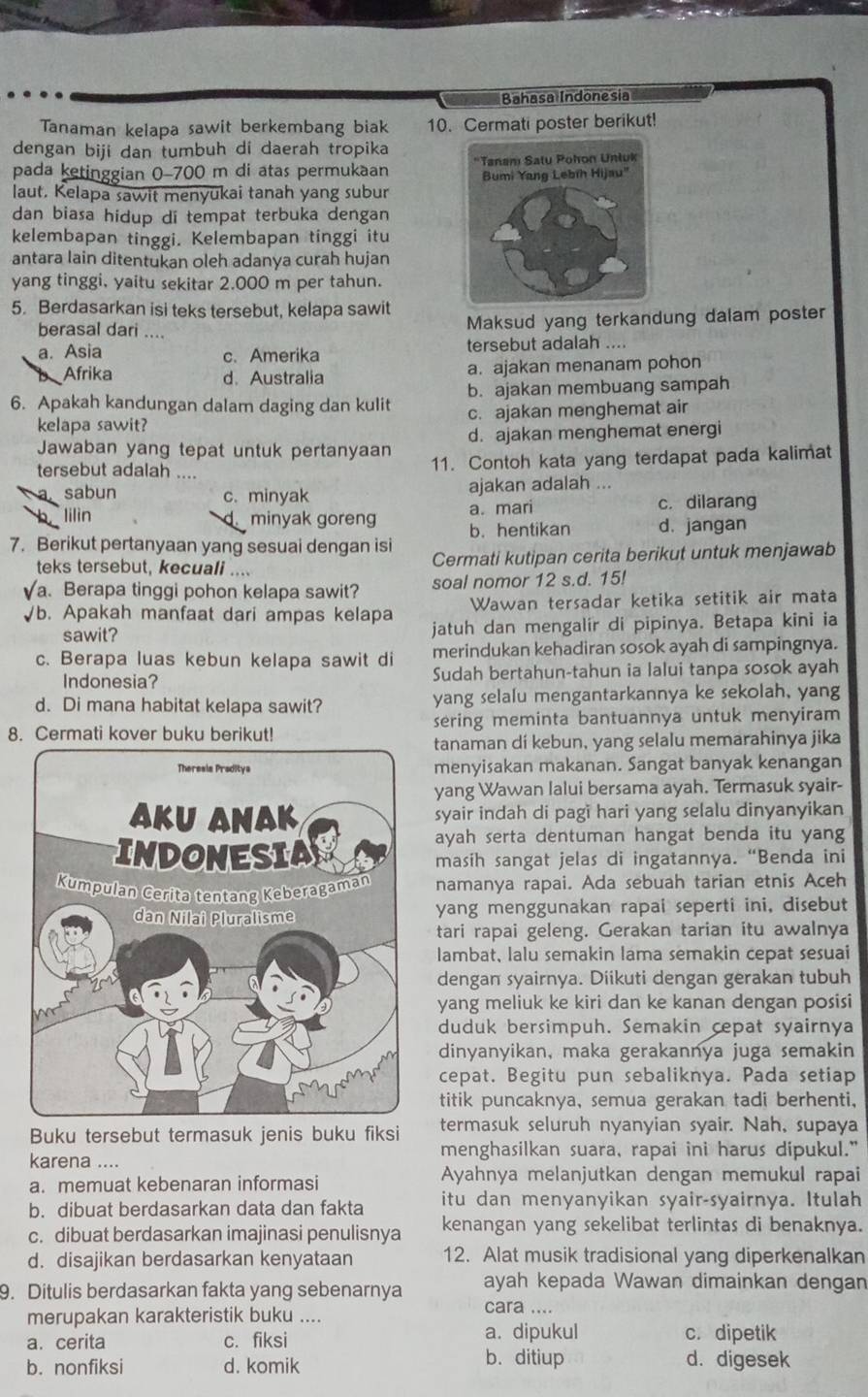 Bahasa Indonesia
Tanaman kelapa sawit berkembang biak 10. Cermati poster berikut!
dengan biji dan tumbuh di daerah tropika
pada ketinggian 0-700 m di atas permukaan 
laut. Kelapa sawit menyukai tanah yang subur 
dan biasa hidup di tempat terbuka dengan
kelembapan tinggi. Kelembapan tinggi itu
antara lain ditentukan oleh adanya curah hujan
yang tinggi, yaitu sekitar 2.000 m per tahun.
5. Berdasarkan isi teks tersebut, kelapa sawit
berasal dari ....
Maksud yang terkandung dalam poster
a. Asia c. Amerika tersebut adalah ....
Afrika d.Australia a. ajakan menanam pohon
b. ajakan membuang sampah
6. Apakah kandungan dalam daging dan kulit c. ajakan menghemat air
kelapa sawit?
Jawaban yang tepat untuk pertanyaan d. ajakan menghemat energi
tersebut adalah ....
11. Contoh kata yang terdapat pada kalimat
a sabun c. minyak ajakan adalah ...
a. mari c. dilarang
lilin minyak goreng b. hentikan d. jangan
7. Berikut pertanyaan yang sesuai dengan isi
teks tersebut, kecuali .... Cermati kutipan cerita berikut untuk menjawab
√a. Berapa tinggi pohon kelapa sawit? soal nomor 12 s.d. 15!
Wawan tersadar ketika setitik air mata
√b. Apakah manfaat dari ampas kelapa jatuh dan mengalir di pipinya. Betapa kini ia
sawit?
c. Berapa luas kebun kelapa sawit di merindukan kehadiran sosok ayah di sampingnya.
Indonesia? Sudah bertahun-tahun ia lalui tanpa sosok ayah
d. Di mana habitat kelapa sawit? yang selalu mengantarkannya ke sekolah, yang
8. Cermati kover buku berikut! sering meminta bantuannya untuk menyiram 
tanaman di kebun, yang selalu memarahinya jika
menyisakan makanan. Sangat banyak kenangan
yang Wawan lalui bersama ayah. Termasuk syair-
syair indah di pagi hari yang selalu dinyanyikan
ayah serta dentuman hangat benda itu yang
masih sangat jelas di ingatannya. “Benda ini
namanya rapai. Ada sebuah tarian etnis Aceh
yang menggunakan rapai seperti ini, disebut
tari rapai geleng. Gerakan tarian itu awalnya
lambat, lalu semakin lama semakin cepat sesuai
dengan syairnya. Diikuti dengan gerakan tubuh
yang meliuk ke kiri dan ke kanan dengan posisi
duduk bersimpuh. Semakin cepat syairnya
dinyanyikan, maka gerakannya juga semakin
cepat. Begitu pun sebaliknya. Pada setiap
titik puncaknya, semua gerakan tadi berhenti,
Buku tersebut termasuk jenis buku fiksi termasuk seluruh nyanyian syair. Nah, supaya
karena ....
menghasilkan suara, rapai ini harus dipukul."
a. memuat kebenaran informasi
Ayahnya melanjutkan dengan memukul rapai
b. dibuat berdasarkan data dan fakta itu dan menyanyikan syair-syairnya. Itulah
c. dibuat berdasarkan imajinasi penulisnya kenangan yang sekelibat terlintas di benaknya.
d. disajikan berdasarkan kenyataan 12. Alat musik tradisional yang diperkenalkan
9. Ditulis berdasarkan fakta yang sebenarnya ayah kepada Wawan dimainkan dengan
merupakan karakteristik buku ....
cara ....
a. cerita c. fiksi a. dipukul c. dipetik
b. nonfiksi d. komik
b. ditiup d. digesek