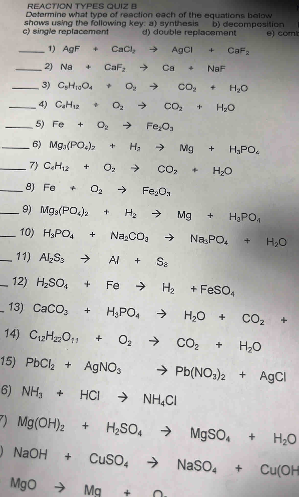 REACTION TYPES QUIZ B
  
Determine what type of reaction each of the equations below
shows using the following key: a) synthesis b) decomposition
c) single replacement d) double replacement e) comb
_1) AgF+CaCl_2to AgCl+CaF_2
_2) Na+CaF_2to Ca+NaF
_3) C_5H_10O_4+O_2to CO_2+H_2O
_4) C_4H_12+O_2to CO_2+H_2O
_5) Fe+O_2to Fe_2O_3
_6) Mg_3(PO_4)_2+H_2to Mg+H_3PO_4
_7) C_4H_12+O_2to CO_2+H_2O
_8) Fe+O_2to Fe_2O_3
_9) Mg_3(PO_4)_2+H_2to Mg+H_3PO_4
_10) H_3PO_4+Na_2CO_3to Na_3PO_4+H_2O
_11) Al_2S_3to Al+S_8
_12) H_2SO_4+Feto H_2+FeSO_4
_13) CaCO_3+H_3PO_4to H_2O+CO_2+
14) C_12H_22O_11+O_2to CO_2+H_2O
15) PbCl_2+AgNO_3to Pb(NO_3)_2+AgCl
6) NH_3+HClto NH_4Cl
Mg(OH)_2+H_2SO_4to MgSO_4+H_2O
NaOH+CuSO_4to NaSO_4+Cu(OH
MgOto Mg+O