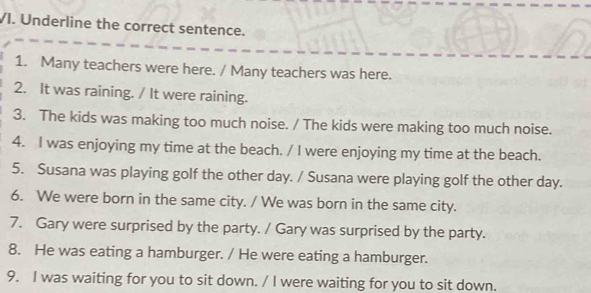 Underline the correct sentence. 
1. Many teachers were here. / Many teachers was here. 
2. It was raining. / It were raining. 
3. The kids was making too much noise. / The kids were making too much noise. 
4. I was enjoying my time at the beach. / I were enjoying my time at the beach. 
5. Susana was playing golf the other day. / Susana were playing golf the other day. 
6. We were born in the same city. / We was born in the same city. 
7. Gary were surprised by the party. / Gary was surprised by the party. 
8. He was eating a hamburger. / He were eating a hamburger. 
9. I was waiting for you to sit down. / I were waiting for you to sit down.