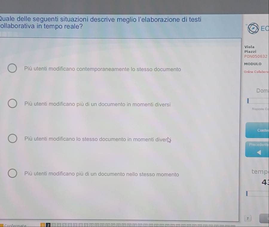 Quale delle seguenti situazioni descrive meglio l'elaborazione di testi
ollaborativa in tempo reale?
EC
Viola
Piazzi
PON050632
MODULO
Più utenti modificano contemporaneamente lo stesso documento Online Collabora
Dom
Più utenti modificano più di un documento in momenti diversi
Risposte Cc
Confer
Più utenti modificano lo stesso documento in momenti diver i
Precedente
Più utenti modificano più di un documento nello stesso momento temp
4
?
Confermate