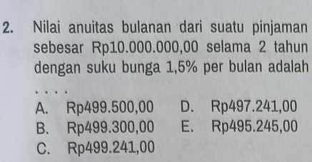 Nilai anuitas bulanan dari suatu pinjaman
sebesar Rp10.000.000,00 selama 2 tahun
dengan suku bunga 1,5% per bulan adalah
A. Rp499.500,00 D. Rp497.241,00
B. Rp499.300,00 E. Rp495.245,00
C. Rp499.241,00