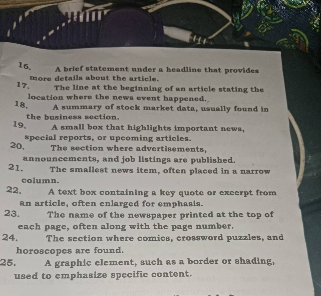 A brief statement under a headline that provides 
more details about the article. 
17. The line at the beginning of an article stating the 
location where the news event happened. 
18. A summary of stock market data, usually found in 
the business section. 
19. A small box that highlights important news, 
special reports, or upcoming articles. 
20. The section where advertisements, 
announcements, and job listings are published. 
21. The smallest news item, often placed in a narrow 
column. 
22. A text box containing a key quote or excerpt from 
an article, often enlarged for emphasis. 
23. The name of the newspaper printed at the top of 
each page, often along with the page number. 
24. The section where comics, crossword puzzles, and 
horoscopes are found. 
25. A graphic element, such as a border or shading, 
used to emphasize specific content.
