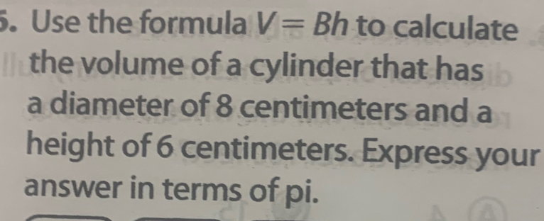 Use the formula V= ^circ  Bh to cal culate 
the volume of a cylinder that has 
a diameter of 8 centimeters and a 
height of 6 centimeters. Express your 
answer in terms of pi.