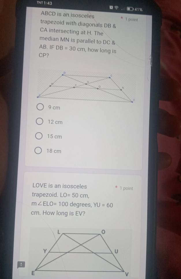 TNT 1:43 □l41%
ABCD is an isosceles 1 point
trapezoid with diagonals DB &
CA intersecting at H. The
median MN is parallel to DC &
AB. IF DB=30cm , how long is
CP?
9 cm
12 cm
15 cm
18 cm
LOVE is an isosceles 1 point
trapezoid. LO=50cm,
m∠ ELO=100 degrees, YU=60
cm. How long is EV?
!