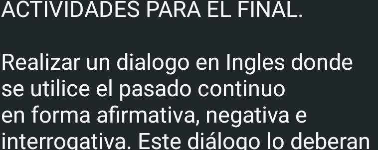 ACTIVIDADES PARA EL FINAL. 
Realizar un dialogo en Ingles donde 
se utilice el pasado continuo 
en forma afırmativa, negativa e 
interrogativa. Este diálogo lo deberan