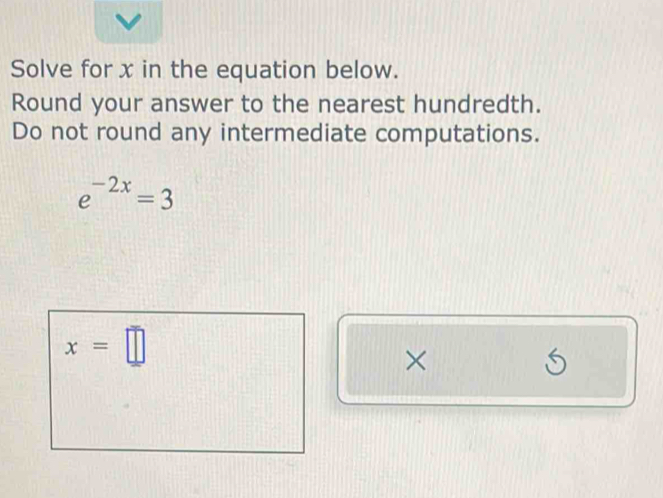 Solve for x in the equation below. 
Round your answer to the nearest hundredth. 
Do not round any intermediate computations.
e^(-2x)=3
x=□
× 
S