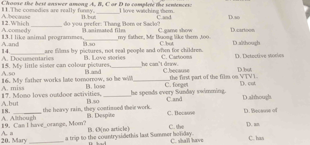 Choose the best answer among A, B, C or D to complete the sentences:
11.The comedies are really funny, _I love watching them.
A.because B.but C.and D.so
12.Which _do you prefer: Thang Bom or Saclo?
A.comedy B.animated film C.game show D.cartoon
13.I like animal programmes,_ my father, Mr Buong like them ,too.
A.and B.so C.but D.although
14._ are films by pictures, not real people and often for children.
A. Documentaries B. Love stories C. Cartoons D. Detective stories
15. My little sister can colour pictures,_ he can’t draw.
A.so B.and C.because D.but
16. My father works late tomorrow, so he will_ the first part of the film on VTV1.
A. miss B. lose C. forget D. cut
17. Mono loves outdoor activities, _he spends every Sunday swimming.
A.but B.so C.and D.although
18. the heavy rain, they continued their work.
A. Although B. Despite C. Because D. Because of
19. Can I have_orange, Mom? D. an
A. a B. Ø(no article) C. the
20. Mary _a trip to the countrysidethis last Summer holiday. C. has
R had C. shall have